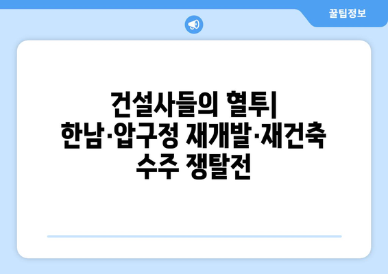 재개발·재건축 수주전 열기, 한남·압구정에서 벌어지는 경쟁