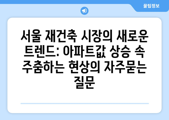 서울 재건축 시장의 새로운 트렌드: 아파트값 상승 속 주춤하는 현상