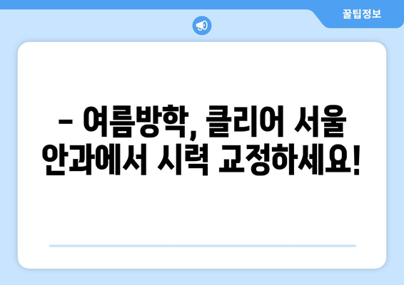 스마일 라식, 클리어 서울 안과 추천 - 여름방학 건조증 없는 시력 교정