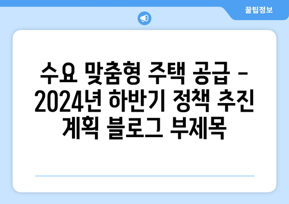 수요 맞춤형 주택 공급 - 2024년 하반기 정책 추진 계획