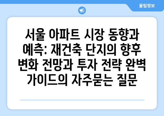 서울 아파트 시장 동향과 예측: 재건축 단지의 향후 변화 전망과 투자 전략 완벽 가이드